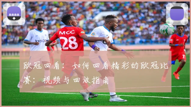 欧冠回看：如何回看精彩的欧冠比赛：视频与回放指南