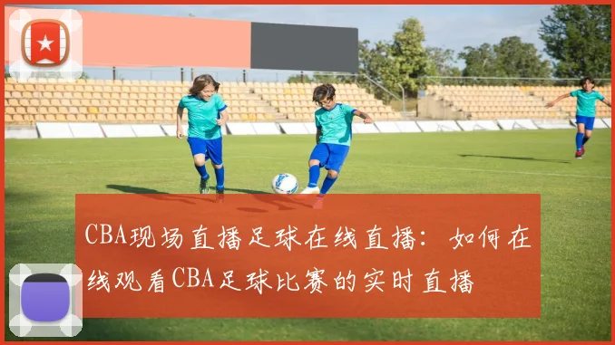 CBA现场直播足球在线直播：如何在线观看CBA足球比赛的实时直播