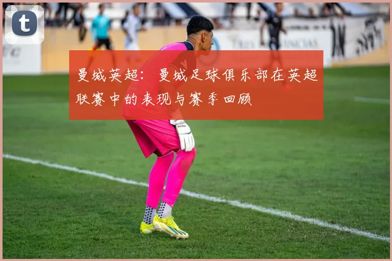 曼城英超：曼城足球俱乐部在英超联赛中的表现与赛季回顾