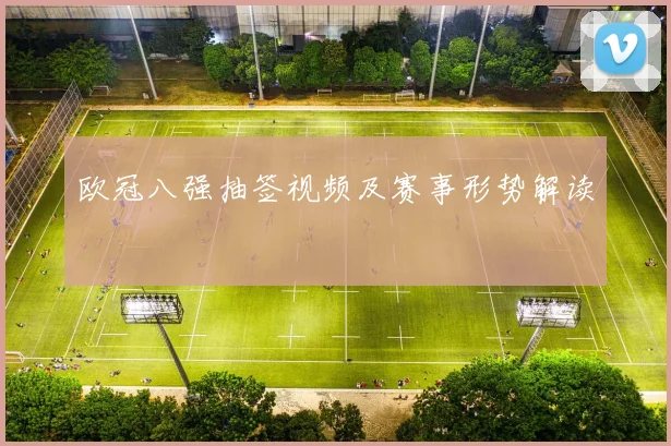 欧冠八强抽签视频及赛事形势解读