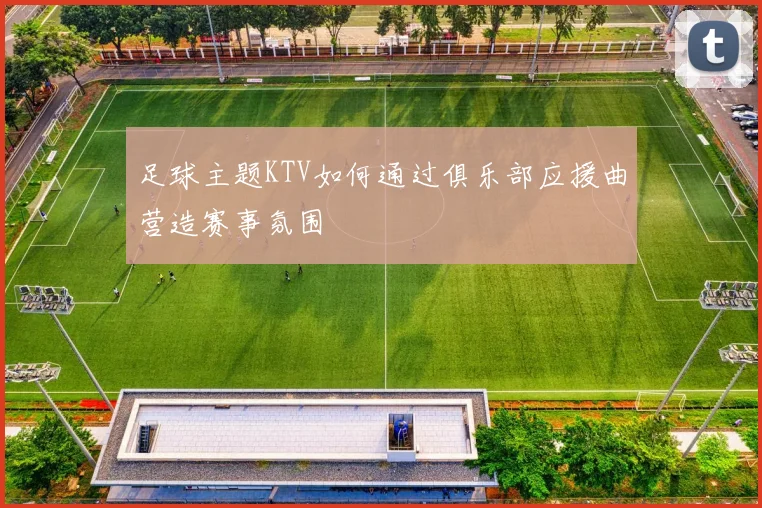 足球主题KTV如何通过俱乐部应援曲营造赛事氛围