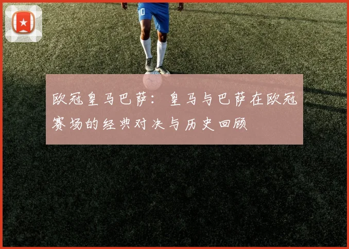 欧冠皇马巴萨：皇马与巴萨在欧冠赛场的经典对决与历史回顾